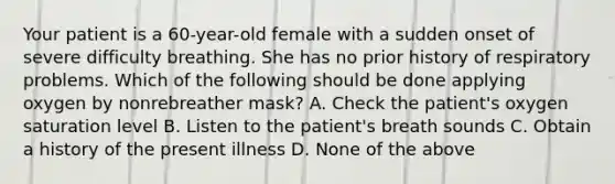 Your patient is a 60-year-old female with a sudden onset of severe difficulty breathing. She has no prior history of respiratory problems. Which of the following should be done applying oxygen by nonrebreather mask? A. Check the patient's oxygen saturation level B. Listen to the patient's breath sounds C. Obtain a history of the present illness D. None of the above