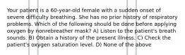 Your patient is a 60-year-old female with a sudden onset of severe difficulty breathing. She has no prior history of respiratory problems. Which of the following should be done before applying oxygen by nonrebreather mask? A) Listen to the patient's breath sounds. B) Obtain a history of the present illness. C) Check the patient's oxygen saturation level. D) None of the above