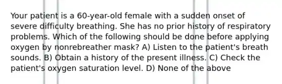 Your patient is a 60-year-old female with a sudden onset of severe difficulty breathing. She has no prior history of respiratory problems. Which of the following should be done before applying oxygen by nonrebreather mask? A) Listen to the patient's breath sounds. B) Obtain a history of the present illness. C) Check the patient's oxygen saturation level. D) None of the above