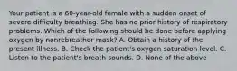 Your patient is a​ 60-year-old female with a sudden onset of severe difficulty breathing. She has no prior history of respiratory problems. Which of the following should be done before applying oxygen by nonrebreather​ mask? A. Obtain a history of the present illness. B. Check the​ patient's oxygen saturation level. C. Listen to the​ patient's breath sounds. D. None of the above