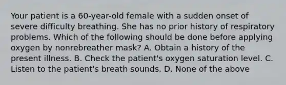 Your patient is a​ 60-year-old female with a sudden onset of severe difficulty breathing. She has no prior history of respiratory problems. Which of the following should be done before applying oxygen by nonrebreather​ mask? A. Obtain a history of the present illness. B. Check the​ patient's oxygen saturation level. C. Listen to the​ patient's breath sounds. D. None of the above