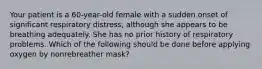 Your patient is a​ 60-year-old female with a sudden onset of significant respiratory​ distress, although she appears to be breathing adequately. She has no prior history of respiratory problems. Which of the following should be done before applying oxygen by nonrebreather​ mask?