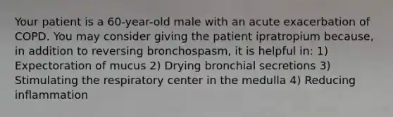 Your patient is a​ 60-year-old male with an acute exacerbation of COPD. You may consider giving the patient ipratropium​ because, in addition to reversing​ bronchospasm, it is helpful​ in: 1) Expectoration of mucus 2) Drying bronchial secretions 3) Stimulating the respiratory center in the medulla 4) Reducing inflammation