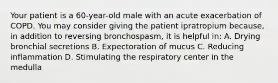 Your patient is a​ 60-year-old male with an acute exacerbation of COPD. You may consider giving the patient ipratropium​ because, in addition to reversing​ bronchospasm, it is helpful​ in: A. Drying bronchial secretions B. Expectoration of mucus C. Reducing inflammation D. Stimulating the respiratory center in the medulla