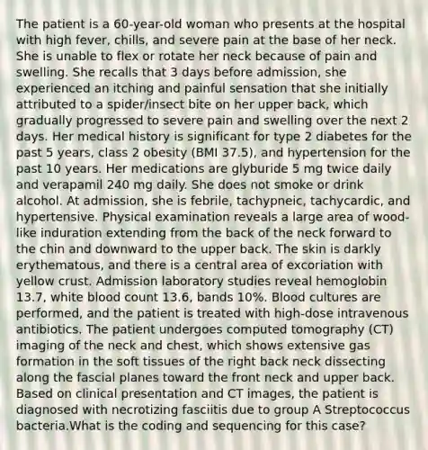 The patient is a 60-year-old woman who presents at the hospital with high fever, chills, and severe pain at the base of her neck. She is unable to flex or rotate her neck because of pain and swelling. She recalls that 3 days before admission, she experienced an itching and painful sensation that she initially attributed to a spider/insect bite on her upper back, which gradually progressed to severe pain and swelling over the next 2 days. Her medical history is significant for type 2 diabetes for the past 5 years, class 2 obesity (BMI 37.5), and hypertension for the past 10 years. Her medications are glyburide 5 mg twice daily and verapamil 240 mg daily. She does not smoke or drink alcohol. At admission, she is febrile, tachypneic, tachycardic, and hypertensive. Physical examination reveals a large area of wood-like induration extending from the back of the neck forward to the chin and downward to the upper back. The skin is darkly erythematous, and there is a central area of excoriation with yellow crust. Admission laboratory studies reveal hemoglobin 13.7, white blood count 13.6, bands 10%. Blood cultures are performed, and the patient is treated with high-dose intravenous antibiotics. The patient undergoes computed tomography (CT) imaging of the neck and chest, which shows extensive gas formation in the soft tissues of the right back neck dissecting along the fascial planes toward the front neck and upper back. Based on clinical presentation and CT images, the patient is diagnosed with necrotizing fasciitis due to group A Streptococcus bacteria.What is the coding and sequencing for this case?