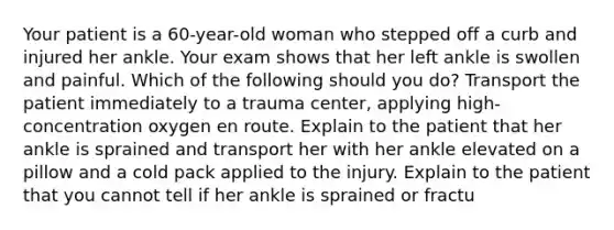 Your patient is a 60-year-old woman who stepped off a curb and injured her ankle. Your exam shows that her left ankle is swollen and painful. Which of the following should you do? Transport the patient immediately to a trauma center, applying high-concentration oxygen en route. Explain to the patient that her ankle is sprained and transport her with her ankle elevated on a pillow and a cold pack applied to the injury. Explain to the patient that you cannot tell if her ankle is sprained or fractu