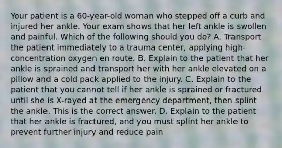 Your patient is a​ 60-year-old woman who stepped off a curb and injured her ankle. Your exam shows that her left ankle is swollen and painful. Which of the following should you​ do? A. Transport the patient immediately to a trauma​ center, applying​ high-concentration oxygen en route. B. Explain to the patient that her ankle is sprained and transport her with her ankle elevated on a pillow and a cold pack applied to the injury. C. Explain to the patient that you cannot tell if her ankle is sprained or fractured until she is​ X-rayed at the emergency​ department, then splint the ankle. This is the correct answer. D. Explain to the patient that her ankle is​ fractured, and you must splint her ankle to prevent further injury and reduce pain