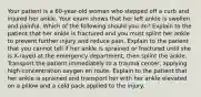 Your patient is a 60-year-old woman who stepped off a curb and injured her ankle. Your exam shows that her left ankle is swollen and painful. Which of the following should you do? Explain to the patient that her ankle is fractured and you must splint her ankle to prevent further injury and reduce pain. Explain to the patient that you cannot tell if her ankle is sprained or fractured until she is X-rayed at the emergency department, then splint the ankle. Transport the patient immediately to a trauma center, applying high-concentration oxygen en route. Explain to the patient that her ankle is sprained and transport her with her ankle elevated on a pillow and a cold pack applied to the injury.