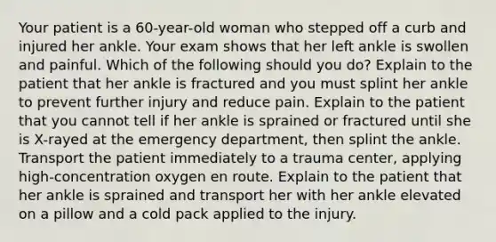 Your patient is a 60-year-old woman who stepped off a curb and injured her ankle. Your exam shows that her left ankle is swollen and painful. Which of the following should you do? Explain to the patient that her ankle is fractured and you must splint her ankle to prevent further injury and reduce pain. Explain to the patient that you cannot tell if her ankle is sprained or fractured until she is X-rayed at the emergency department, then splint the ankle. Transport the patient immediately to a trauma center, applying high-concentration oxygen en route. Explain to the patient that her ankle is sprained and transport her with her ankle elevated on a pillow and a cold pack applied to the injury.