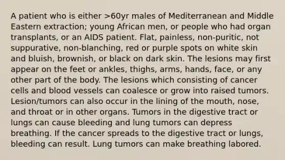 A patient who is either >60yr males of Mediterranean and Middle Eastern extraction; young African men, or people who had organ transplants, or an AIDS patient. Flat, painless, non-puritic, not suppurative, non-blanching, red or purple spots on white skin and bluish, brownish, or black on dark skin. The lesions may first appear on the feet or ankles, thighs, arms, hands, face, or any other part of the body. The lesions which consisting of cancer cells and blood vessels can coalesce or grow into raised tumors. Lesion/tumors can also occur in the lining of the mouth, nose, and throat or in other organs. Tumors in the digestive tract or lungs can cause bleeding and lung tumors can depress breathing. If the cancer spreads to the digestive tract or lungs, bleeding can result. Lung tumors can make breathing labored.