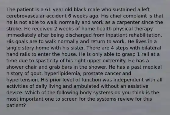 The patient is a 61 year-old black male who sustained a left cerebrovascular accident 6 weeks ago. His chief complaint is that he is not able to walk normally and work as a carpenter since the stroke. He received 2 weeks of home health physical therapy immediately after being discharged from inpatient rehabilitation. His goals are to walk normally and return to work. He lives in a single story home with his sister. There are 4 steps with bilateral hand rails to enter the house. He is only able to grasp 1 rail at a time due to spasticity of his right upper extremity. He has a shower chair and grab bars in the shower. He has a past medical history of gout, hyperlipidemia, prostate cancer and hypertension. His prior level of function was independent with all activities of daily living and ambulated without an assistive device. Which of the following body systems do you think is the most important one to screen for the systems review for this patient?