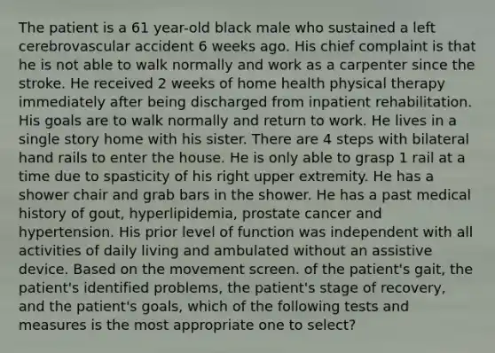 The patient is a 61 year-old black male who sustained a left cerebrovascular accident 6 weeks ago. His chief complaint is that he is not able to walk normally and work as a carpenter since the stroke. He received 2 weeks of home health physical therapy immediately after being discharged from inpatient rehabilitation. His goals are to walk normally and return to work. He lives in a single story home with his sister. There are 4 steps with bilateral hand rails to enter the house. He is only able to grasp 1 rail at a time due to spasticity of his right upper extremity. He has a shower chair and grab bars in the shower. He has a past medical history of gout, hyperlipidemia, prostate cancer and hypertension. His prior level of function was independent with all activities of daily living and ambulated without an assistive device. Based on the movement screen. of the patient's gait, the patient's identified problems, the patient's stage of recovery, and the patient's goals, which of the following tests and measures is the most appropriate one to select?