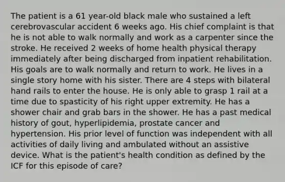 The patient is a 61 year-old black male who sustained a left cerebrovascular accident 6 weeks ago. His chief complaint is that he is not able to walk normally and work as a carpenter since the stroke. He received 2 weeks of home health physical therapy immediately after being discharged from inpatient rehabilitation. His goals are to walk normally and return to work. He lives in a single story home with his sister. There are 4 steps with bilateral hand rails to enter the house. He is only able to grasp 1 rail at a time due to spasticity of his right upper extremity. He has a shower chair and grab bars in the shower. He has a past medical history of gout, hyperlipidemia, prostate cancer and hypertension. His prior level of function was independent with all activities of daily living and ambulated without an assistive device. What is the patient's health condition as defined by the ICF for this episode of care?