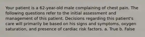 Your patient is a 62-year-old male complaining of chest pain. The following questions refer to the initial assessment and management of this patient. Decisions regarding this patient's care will primarily be based on his signs and symptoms, oxygen saturation, and presence of cardiac risk factors. a. True b. False