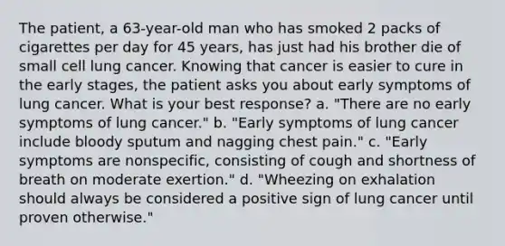 The patient, a 63-year-old man who has smoked 2 packs of cigarettes per day for 45 years, has just had his brother die of small cell lung cancer. Knowing that cancer is easier to cure in the early stages, the patient asks you about early symptoms of lung cancer. What is your best response? a. "There are no early symptoms of lung cancer." b. "Early symptoms of lung cancer include bloody sputum and nagging chest pain." c. "Early symptoms are nonspecific, consisting of cough and shortness of breath on moderate exertion." d. "Wheezing on exhalation should always be considered a positive sign of lung cancer until proven otherwise."