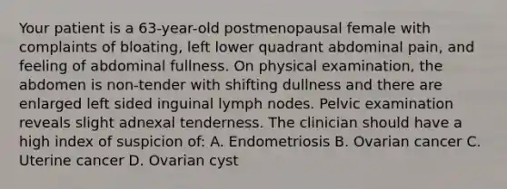 Your patient is a 63-year-old postmenopausal female with complaints of bloating, left lower quadrant abdominal pain, and feeling of abdominal fullness. On physical examination, the abdomen is non-tender with shifting dullness and there are enlarged left sided inguinal lymph nodes. Pelvic examination reveals slight adnexal tenderness. The clinician should have a high index of suspicion of: A. Endometriosis B. Ovarian cancer C. Uterine cancer D. Ovarian cyst