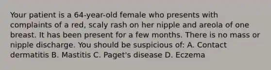 Your patient is a 64-year-old female who presents with complaints of a red, scaly rash on her nipple and areola of one breast. It has been present for a few months. There is no mass or nipple discharge. You should be suspicious of: A. Contact dermatitis B. Mastitis C. Paget's disease D. Eczema