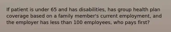 If patient is under 65 and has disabilities, has group health plan coverage based on a family member's current employment, and the employer has less than 100 employees, who pays first?