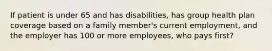 If patient is under 65 and has disabilities, has group health plan coverage based on a family member's current employment, and the employer has 100 or more employees, who pays first?