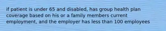 if patient is under 65 and disabled, has group health plan coverage based on his or a family members current employment, and the employer has less than 100 employees