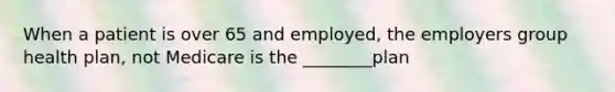 When a patient is over 65 and employed, the employers group health plan, not Medicare is the ________plan