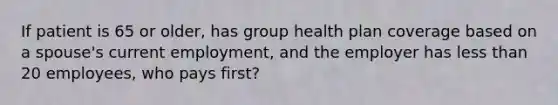 If patient is 65 or older, has group health plan coverage based on a spouse's current employment, and the employer has less than 20 employees, who pays first?