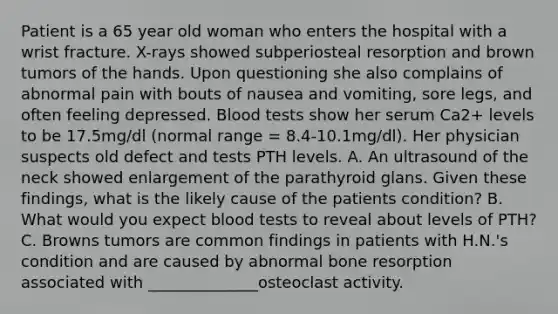 Patient is a 65 year old woman who enters the hospital with a wrist fracture. X-rays showed subperiosteal resorption and brown tumors of the hands. Upon questioning she also complains of abnormal pain with bouts of nausea and vomiting, sore legs, and often feeling depressed. Blood tests show her serum Ca2+ levels to be 17.5mg/dl (normal range = 8.4-10.1mg/dl). Her physician suspects old defect and tests PTH levels. A. An ultrasound of the neck showed enlargement of the parathyroid glans. Given these findings, what is the likely cause of the patients condition? B. What would you expect blood tests to reveal about levels of PTH? C. Browns tumors are common findings in patients with H.N.'s condition and are caused by abnormal bone resorption associated with ______________osteoclast activity.