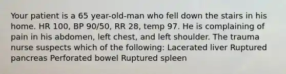 Your patient is a 65 year-old-man who fell down the stairs in his home. HR 100, BP 90/50, RR 28, temp 97. He is complaining of pain in his abdomen, left chest, and left shoulder. The trauma nurse suspects which of the following: Lacerated liver Ruptured pancreas Perforated bowel Ruptured spleen