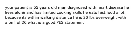 your patient is 65 years old man diagnosed with heart disease he lives alone and has limited cooking skills he eats fast food a lot because its within walking distance he is 20 lbs overweight with a bmi of 26 what is a good PES statement