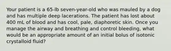 Your patient is a​ 65-lb seven-year-old who was mauled by a dog and has multiple deep lacerations. The patient has lost about 400 mL of blood and has​ cool, pale, diaphoretic skin. Once you manage the airway and breathing and control​ bleeding, what would be an appropriate amount of an initial bolus of isotonic crystalloid​ fluid?