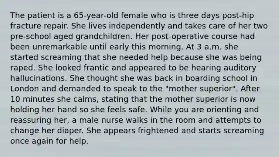 The patient is a 65-year-old female who is three days post-hip fracture repair. She lives independently and takes care of her two pre-school aged grandchildren. Her post-operative course had been unremarkable until early this morning. At 3 a.m. she started screaming that she needed help because she was being raped. She looked frantic and appeared to be hearing auditory hallucinations. She thought she was back in boarding school in London and demanded to speak to the "mother superior". After 10 minutes she calms, stating that the mother superior is now holding her hand so she feels safe. While you are orienting and reassuring her, a male nurse walks in the room and attempts to change her diaper. She appears frightened and starts screaming once again for help.