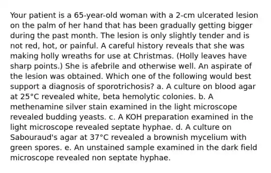 Your patient is a 65-year-old woman with a 2-cm ulcerated lesion on the palm of her hand that has been gradually getting bigger during the past month. The lesion is only slightly tender and is not red, hot, or painful. A careful history reveals that she was making holly wreaths for use at Christmas. (Holly leaves have sharp points.) She is afebrile and otherwise well. An aspirate of the lesion was obtained. Which one of the following would best support a diagnosis of sporotrichosis? a. A culture on blood agar at 25°C revealed white, beta hemolytic colonies. b. A methenamine silver stain examined in the light microscope revealed budding yeasts. c. A KOH preparation examined in the light microscope revealed septate hyphae. d. A culture on Sabouraud's agar at 37°C revealed a brownish mycelium with green spores. e. An unstained sample examined in the dark field microscope revealed non septate hyphae.