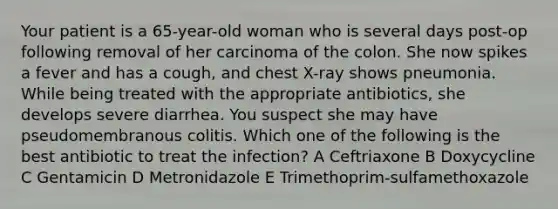 Your patient is a 65-year-old woman who is several days post-op following removal of her carcinoma of the colon. She now spikes a fever and has a cough, and chest X-ray shows pneumonia. While being treated with the appropriate antibiotics, she develops severe diarrhea. You suspect she may have pseudomembranous colitis. Which one of the following is the best antibiotic to treat the infection? A Ceftriaxone B Doxycycline C Gentamicin D Metronidazole E Trimethoprim-sulfamethoxazole