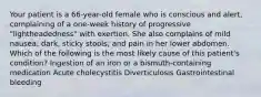 Your patient is a 66-year-old female who is conscious and alert, complaining of a one-week history of progressive "lightheadedness" with exertion. She also complains of mild nausea; dark, sticky stools; and pain in her lower abdomen. Which of the following is the most likely cause of this patient's condition? Ingestion of an iron or a bismuth-containing medication Acute cholecystitis Diverticulosis Gastrointestinal bleeding