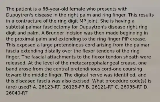 The patient is a 66-year-old female who presents with Dupuytren's disease in the right palm and ring finger. This results in a contracture of the ring digit MP joint. She is having a subtotal palmar fasciectomy for Dupuytren's disease right ring digit and palm. A Brunner incision was then made beginning in the proximal palm and extending to the ring finger PIP crease. This exposed a large pretendinous cord arising from the palmar fascia extending distally over the flexor tendons of the ring finger. The fascial attachments to the flexor tendon sheath were released. At the level of the metacarpophalangeal crease, one band arose from the central pretendinous cord-one coursing toward the middle finger. The digital nerve was identified, and this diseased fascia was also excised. What procedure code(s) is (are) used? A. 26123-RT, 26125-F7 B. 26121-RT C. 26035-RT D. 26040-RT