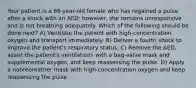 Your patient is a 66-year-old female who has regained a pulse after a shock with an AED; however, she remains unresponsive and is not breathing adequately. Which of the following should be done next? A) Ventilate the patient with high-concentration oxygen and transport immediately. B) Deliver a fourth shock to improve the patient's respiratory status. C) Remove the AED, assist the patient's ventilations with a bag-valve mask and supplemental oxygen, and keep reassessing the pulse. D) Apply a nonrebreather mask with high-concentration oxygen and keep reassessing the pulse