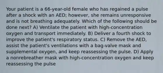 Your patient is a 66-year-old female who has regained a pulse after a shock with an AED; however, she remains unresponsive and is not breathing adequately. Which of the following should be done next? A) Ventilate the patient with high-concentration oxygen and transport immediately. B) Deliver a fourth shock to improve the patient's respiratory status. C) Remove the AED, assist the patient's ventilations with a bag-valve mask and supplemental oxygen, and keep reassessing the pulse. D) Apply a nonrebreather mask with high-concentration oxygen and keep reassessing the pulse