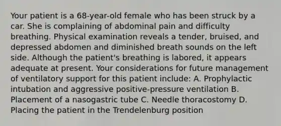 Your patient is a 68-year-old female who has been struck by a car. She is complaining of abdominal pain and difficulty breathing. Physical examination reveals a tender, bruised, and depressed abdomen and diminished breath sounds on the left side. Although the patient's breathing is labored, it appears adequate at present. Your considerations for future management of ventilatory support for this patient include: A. Prophylactic intubation and aggressive positive-pressure ventilation B. Placement of a nasogastric tube C. Needle thoracostomy D. Placing the patient in the Trendelenburg position