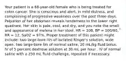 Your patient is a 68-year-old female who is being treated for colon cancer. She is conscious and alert, in mild distress, and complaining of progressive weakness over the past three days. Palpation of her abdomen reveals tenderness to the lower right quadrant. Her skin is pale, cool, and dry, and you note the smell and appearance of melena in her stool. HR = 108, BP = 100/60, RR = 12, SaO2 = 97%. Proper treatment of this patient might include: two large-bore IVs of lactated Ringer's solution, wide open. two large-bore IVs of normal saline, 20 mL/kg fluid bolus. IV of 5 percent dextrose solution at 30 mL per hour . IV of normal saline with a 250 mL fluid challenge, repeated if necessary.