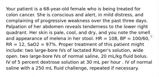 Your patient is a 68-year-old female who is being treated for colon cancer. She is conscious and alert, in mild distress, and complaining of progressive weakness over the past three days. Palpation of her abdomen reveals tenderness to the lower right quadrant. Her skin is pale, cool, and dry, and you note the smell and appearance of melena in her stool. HR = 108, BP = 100/60, RR = 12, SaO2 = 97%. Proper treatment of this patient might include: two large-bore IVs of lactated Ringer's solution, wide open. two large-bore IVs of normal saline, 20 mL/kg fluid bolus. IV of 5 percent dextrose solution at 30 mL per hour . IV of normal saline with a 250 mL fluid challenge, repeated if necessary.