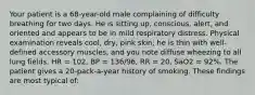 Your patient is a​ 68-year-old male complaining of difficulty breathing for two days. He is sitting​ up, conscious,​ alert, and oriented and appears to be in mild respiratory distress. Physical examination reveals​ cool, dry, pink​ skin; he is thin with​ well-defined accessory​ muscles, and you note diffuse wheezing to all lung fields. HR​ = 102, BP​ = 136/96, RR​ = 20, SaO2 = 92%. The patient gives a​ 20-pack-a-year history of smoking. These findings are most typical​ of: