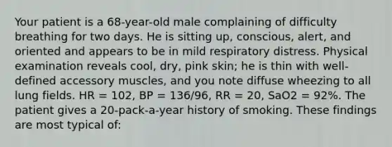 Your patient is a​ 68-year-old male complaining of difficulty breathing for two days. He is sitting​ up, conscious,​ alert, and oriented and appears to be in mild respiratory distress. Physical examination reveals​ cool, dry, pink​ skin; he is thin with​ well-defined accessory​ muscles, and you note diffuse wheezing to all lung fields. HR​ = 102, BP​ = 136/96, RR​ = 20, SaO2 = 92%. The patient gives a​ 20-pack-a-year history of smoking. These findings are most typical​ of: