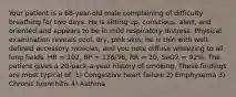 Your patient is a​ 68-year-old male complaining of difficulty breathing for two days. He is sitting​ up, conscious,​ alert, and oriented and appears to be in mild respiratory distress. Physical examination reveals​ cool, dry, pink​ skin; he is thin with​ well-defined accessory​ muscles, and you note diffuse wheezing to all lung fields. HR​ = 102, BP​ = 136/96, RR​ = 20, SaO2​ = 92%. The patient gives a​ 20-pack-a-year history of smoking. These findings are most typical​ of: 1) Congestive heart failure 2) Emphysema 3) Chronic bronchitis 4) Asthma