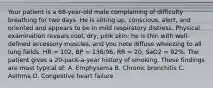 Your patient is a​ 68-year-old male complaining of difficulty breathing for two days. He is sitting​ up, conscious,​ alert, and oriented and appears to be in mild respiratory distress. Physical examination reveals​ cool, dry, pink​ skin; he is thin with​ well-defined accessory​ muscles, and you note diffuse wheezing to all lung fields. HR​ = 102, BP​ = 136/96, RR​ = 20, SaO2​ = 92%. The patient gives a​ 20-pack-a-year history of smoking. These findings are most typical​ of: A. Emphysema B. Chronic bronchitis C. Asthma D. Congestive heart failure