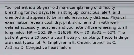 Your patient is a​ 68-year-old male complaining of difficulty breathing for two days. He is sitting​ up, conscious,​ alert, and oriented and appears to be in mild respiratory distress. Physical examination reveals​ cool, dry, pink​ skin; he is thin with​ well-defined accessory​ muscles, and you note diffuse wheezing to all lung fields. HR​ = 102, BP​ = 136/96, RR​ = 20, SaO2​ = 92%. The patient gives a​ 20-pack-a-year history of smoking. These findings are most typical​ of: A. Emphysema B. Chronic bronchitis C. Asthma D. Congestive heart failure