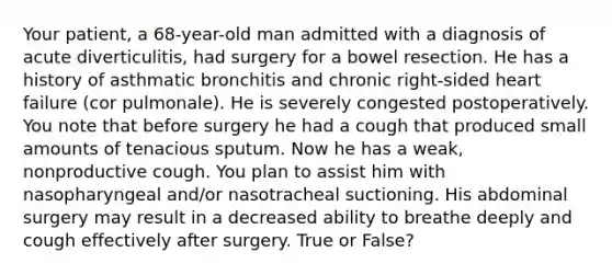 Your patient, a 68-year-old man admitted with a diagnosis of acute diverticulitis, had surgery for a bowel resection. He has a history of asthmatic bronchitis and chronic right-sided heart failure (cor pulmonale). He is severely congested postoperatively. You note that before surgery he had a cough that produced small amounts of tenacious sputum. Now he has a weak, nonproductive cough. You plan to assist him with nasopharyngeal and/or nasotracheal suctioning. His abdominal surgery may result in a decreased ability to breathe deeply and cough effectively after surgery. True or False?