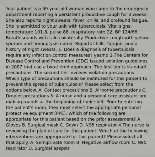 Your patient is a 69-year-old woman who came to the emergency department reporting a persistent productive cough for 3 weeks. She also reports night sweats, fever, chills, and profound fatigue. She is admitted to your unit with tuberculosis. Vital signs: temperature 101.8, pulse 88, respiratory rate 22, BP 124/68. Breath sounds with rales bilaterally. Productive cough with yellow sputum and hemoptysis noted. Reports chills, fatigue, and a history of night sweats. 1. Does a diagnosis of tuberculosis require any infection control measures? yes/no 2.The Centers for Disease Control and Prevention (CDC) issued isolation guidelines in 2007 that use a two-tiered approach. The first tier is standard precautions. The second tier involves isolation precautions. Which type of precautions should be instituted for this patient to prevent the spread of tuberculosis? Please select from the options below. A. Contact precautions B. Airborne precautions C. Droplet precautions 3. A nurse and a personal care assistant are making rounds at the beginning of their shift. Prior to entering the patient's room, they must select the appropriate personal protective equipment (PPE). Which of the following are appropriate for this patient based on the prior assessment? A. Gloves B. Surgical mask C. Gown D. N95 respirator 4.The nurse is reviewing the plan of care for this patient. Which of the following interventions are appropriate for this patient? Please select all that apply. A. Semiprivate room B. Negative-airflow room C. N95 respirator D. Surgical asepsis