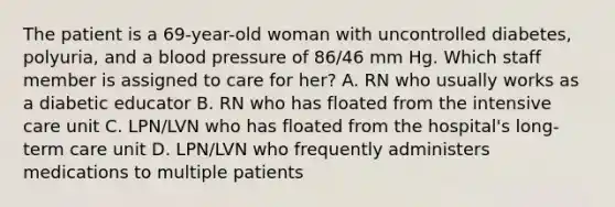 The patient is a 69-year-old woman with uncontrolled diabetes, polyuria, and a blood pressure of 86/46 mm Hg. Which staff member is assigned to care for her? A. RN who usually works as a diabetic educator B. RN who has floated from the intensive care unit C. LPN/LVN who has floated from the hospital's long-term care unit D. LPN/LVN who frequently administers medications to multiple patients