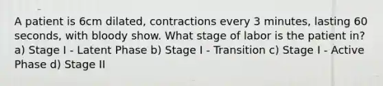 A patient is 6cm dilated, contractions every 3 minutes, lasting 60 seconds, with bloody show. What stage of labor is the patient in? a) Stage I - Latent Phase b) Stage I - Transition c) Stage I - Active Phase d) Stage II