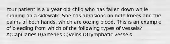 Your patient is a 6-year-old child who has fallen down while running on a sidewalk. She has abrasions on both knees and the palms of both hands, which are oozing blood. This is an example of bleeding from which of the following types of vessels? A)Capillaries B)Arteries C)Veins D)Lymphatic vessels